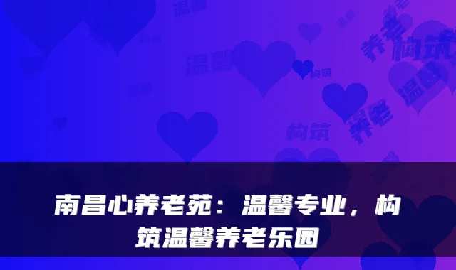 南昌心养老苑：温馨专业，构筑温馨养老乐园