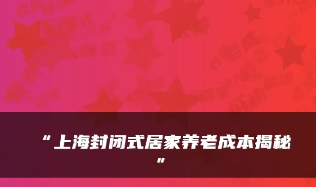 “上海封闭式居家养老成本揭秘”