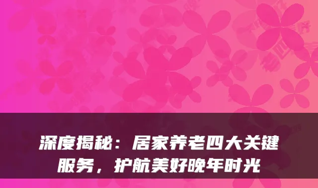 深度揭秘:居家养老四大关键服务,护航美好晚年时光