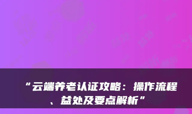 “云端养老认证攻略：操作流程、益处及要点解析”