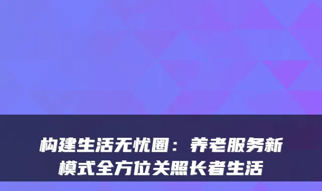 构建生活无忧圈:养老服务新模式全方位关照长者生活