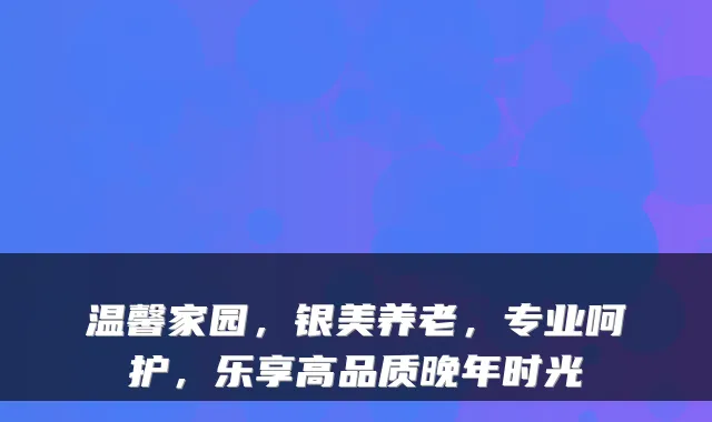 温馨家园，银美养老，专业呵护，乐享高品质晚年时光