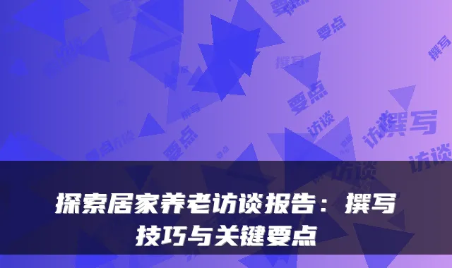 探索居家养老访谈报告：撰写技巧与关键要点