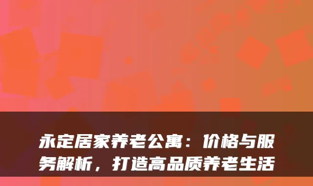 永定居家养老公寓：价格与服务解析，打造高品质养老生活