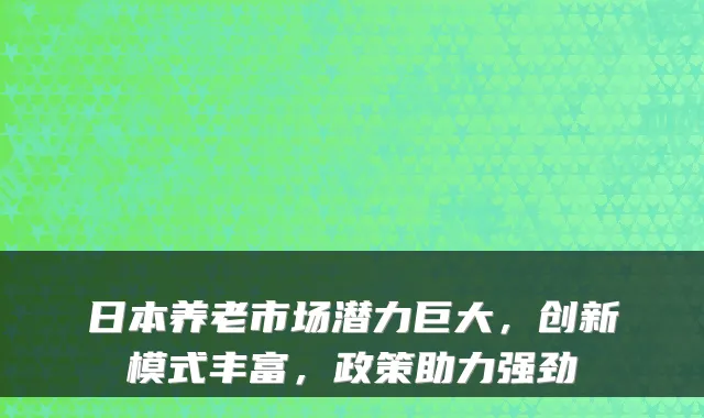 日本养老市场潜力巨大，创新模式丰富，政策助力强劲