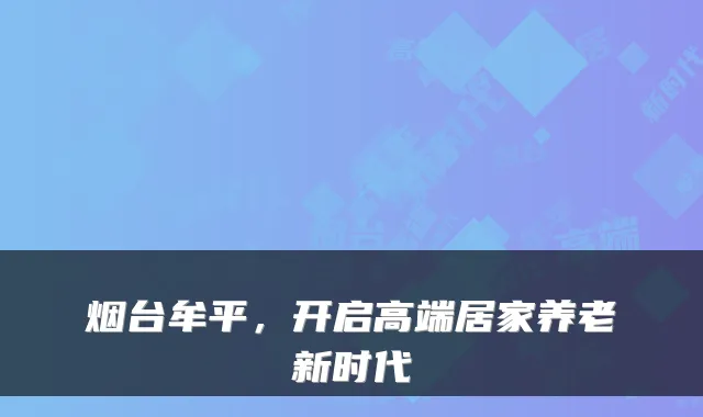 烟台牟平,开启高端居家养老新时代