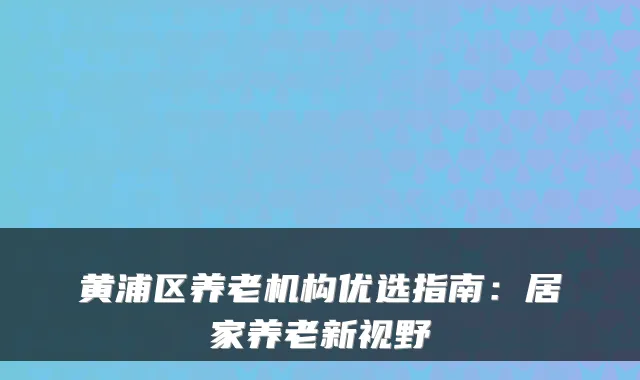 黄浦区养老机构优选指南:居家养老新视野