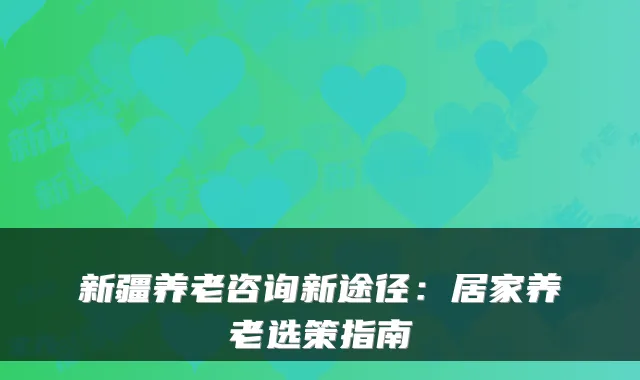 新疆养老咨询新途径：居家养老选策指南