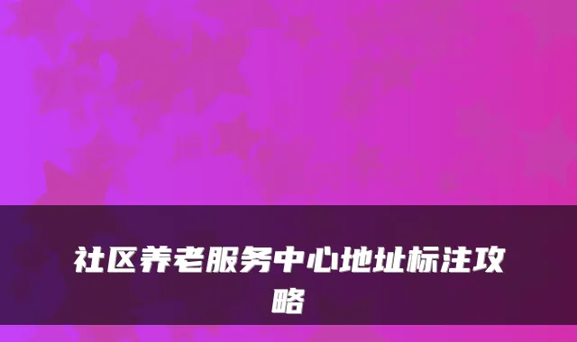 社区养老服务中心地址标注攻略