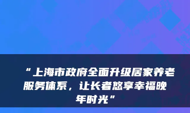 “上海市政府全面升级居家养老服务体系，让长者悠享幸福晚年时光”