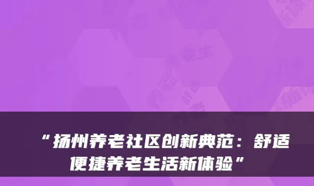 “扬州养老社区创新典范：舒适便捷养老生活新体验”