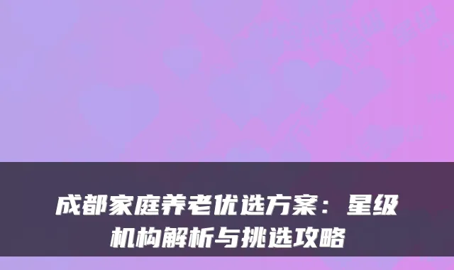 成都家庭养老优选方案:星级机构解析与挑选攻略
