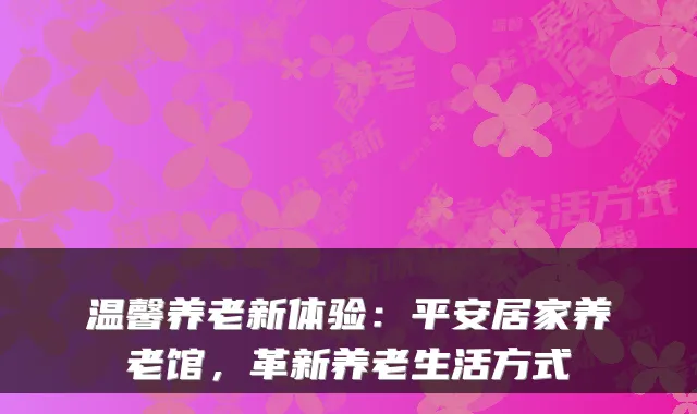 温馨养老新体验:平安居家养老馆,革新养老生活方式