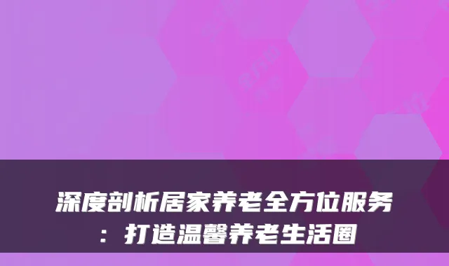 深度剖析居家养老全方位服务:打造温馨养老生活圈