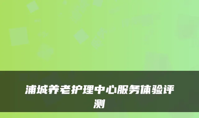 浦城养老护理中心服务体验评测