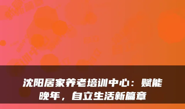 沈阳居家养老培训中心:赋能晚年,自立生活新篇章