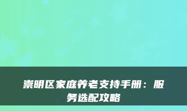 崇明区家庭养老支持手册:服务选配攻略