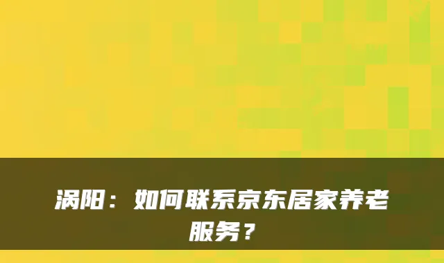 涡阳:如何联系京东居家养老服务?