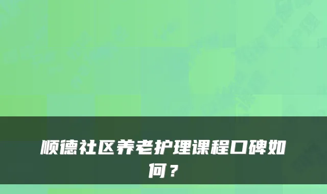 顺德社区养老护理课程口碑如何?