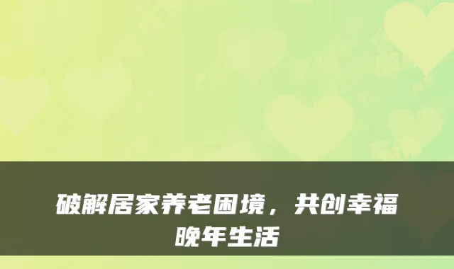 破解居家养老困境,共创幸福晚年生活