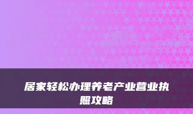 居家轻松办理养老产业营业执照攻略