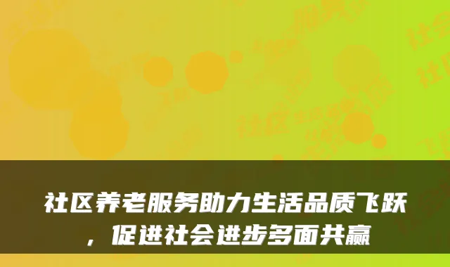 社区养老服务助力生活品质飞跃,促进社会进步多面共赢