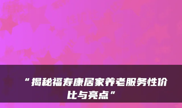 “揭秘福寿康居家养老服务性价比与亮点”