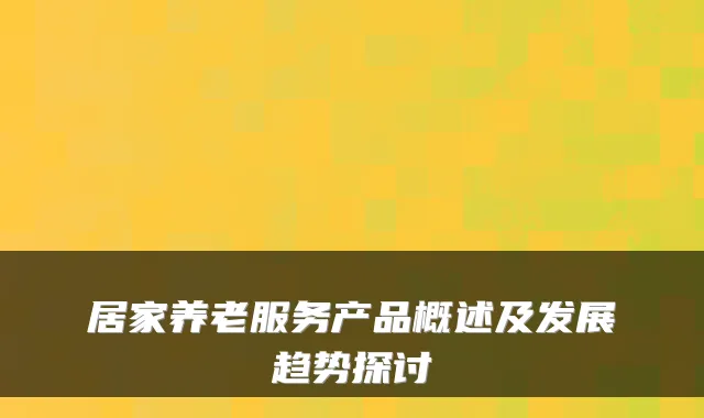 居家养老服务产品概述及发展趋势探讨