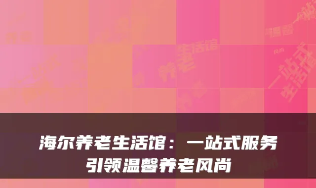 海尔养老生活馆:一站式服务引领温馨养老风尚