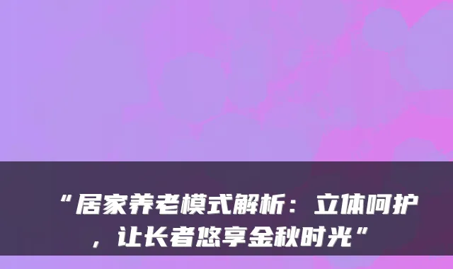 “居家养老模式解析：立体呵护，让长者悠享金秋时光”