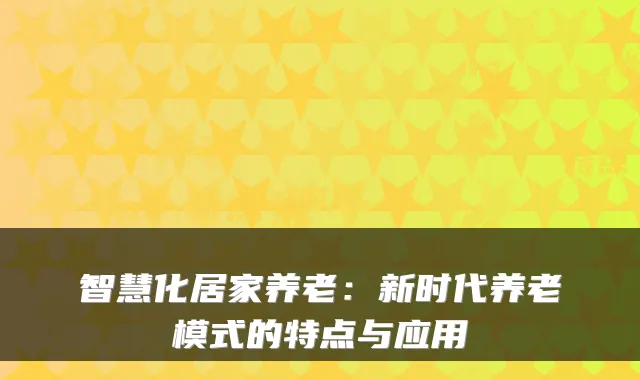 智慧化居家养老：新时代养老模式的特点与应用