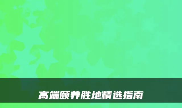 高端颐养胜地精选指南