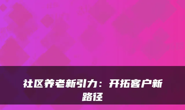 社区养老新引力:开拓客户新路径