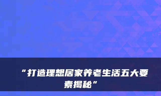 “打造理想居家养老生活五大要素揭秘”