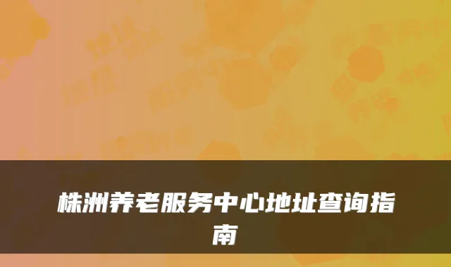 株洲养老服务中心地址查询指南