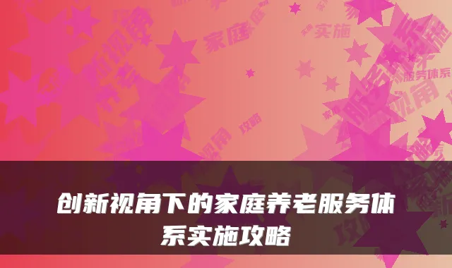 创新视角下的家庭养老服务体系实施攻略