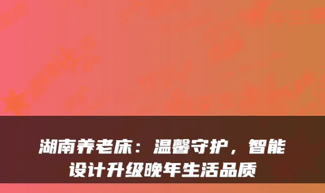 湖南养老床:温馨守护,智能设计升级晚年生活品质