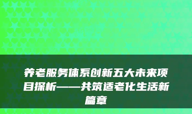 养老服务体系创新五大未来项目探析——共筑适老化生活新篇章