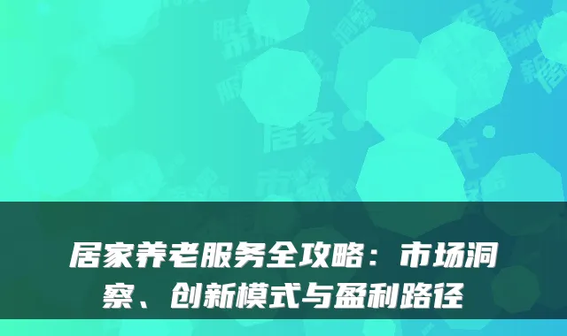 居家养老服务全攻略:市场洞察、创新模式与盈利路径