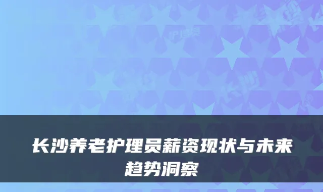 长沙养老护理员薪资现状与未来趋势洞察