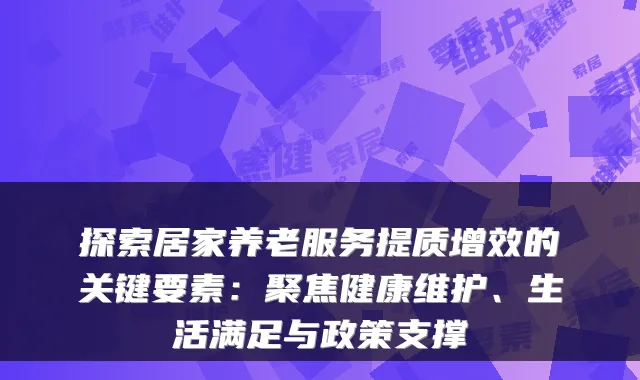 探索居家养老服务提质增效的关键要素：聚焦健康维护、生活满足与政策支撑