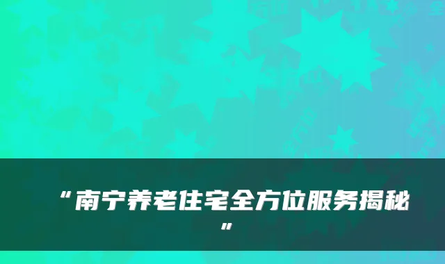 “南宁养老住宅全方位服务揭秘”