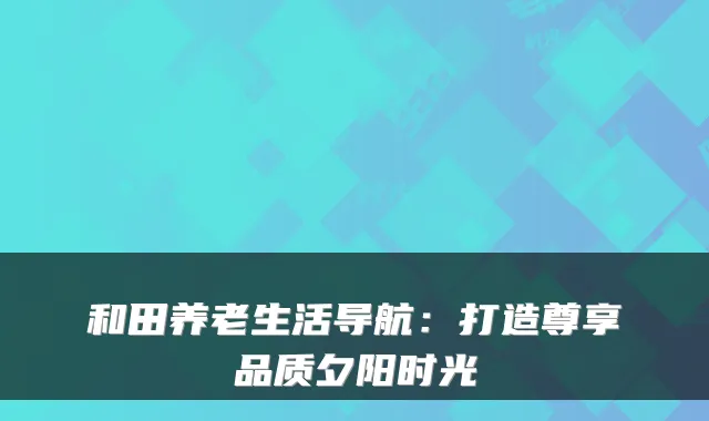 和田养老生活导航：打造尊享品质夕阳时光