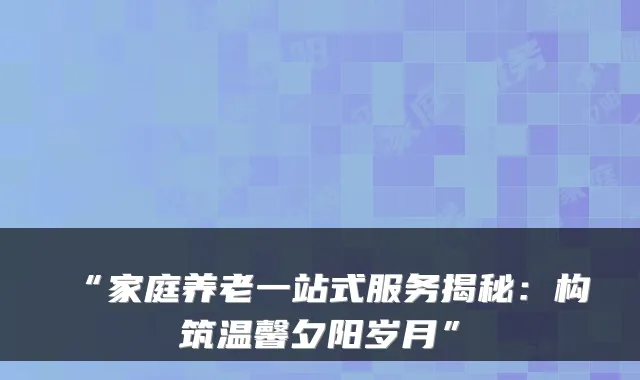 “家庭养老一站式服务揭秘：构筑温馨夕阳岁月”