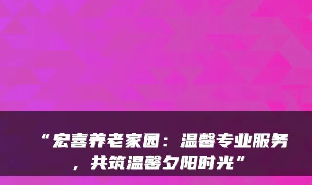 “宏喜养老家园:温馨专业服务,共筑温馨夕阳时光”