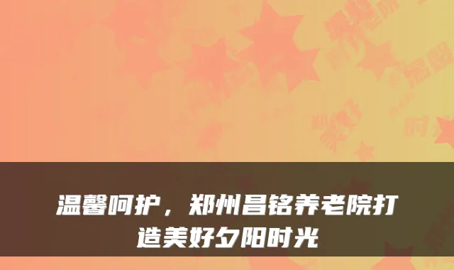 温馨呵护,郑州昌铭养老院打造美好夕阳时光