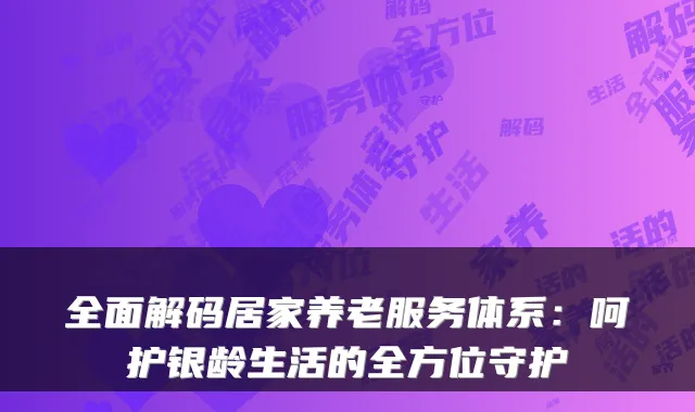 全面解码居家养老服务体系:呵护银龄生活的全方位守护
