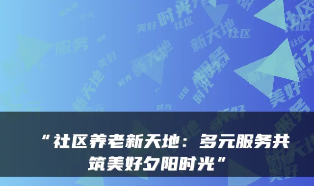 “社区养老新天地：多元服务共筑美好夕阳时光”