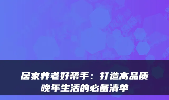 居家养老好帮手:打造高品质晚年生活的必备清单
