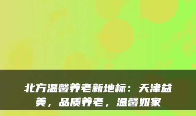 北方温馨养老新地标：天津益美，品质养老，温馨如家